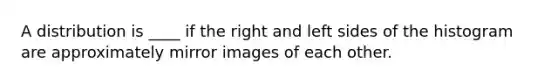 A distribution is ____ if the right and left sides of the histogram are approximately mirror images of each other.