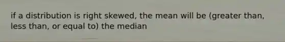 if a distribution is right skewed, the mean will be (greater than, less than, or equal to) the median