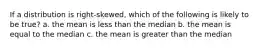 If a distribution is right-skewed, which of the following is likely to be true? a. the mean is less than the median b. the mean is equal to the median c. the mean is greater than the median