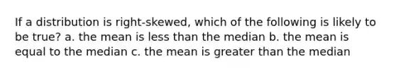 If a distribution is right-skewed, which of the following is likely to be true? a. the mean is less than the median b. the mean is equal to the median c. the mean is greater than the median