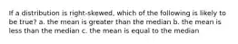 If a distribution is right-skewed, which of the following is likely to be true? a. the mean is greater than the median b. the mean is less than the median c. the mean is equal to the median