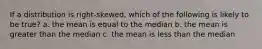 If a distribution is right-skewed, which of the following is likely to be true? a. the mean is equal to the median b. the mean is greater than the median c. the mean is less than the median