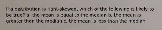 If a distribution is right-skewed, which of the following is likely to be true? a. the mean is equal to the median b. the mean is greater than the median c. the mean is less than the median