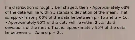 If a distribution is roughly bell shaped, then • Approximately 68% of the data will lie within 1 <a href='https://www.questionai.com/knowledge/kqGUr1Cldy-standard-deviation' class='anchor-knowledge'>standard deviation</a> of the mean. That is, approximately 68% of the data lie between μ - 1σ and μ + 1σ. • Approximately 95% of the data will lie within 2 standard deviations of the mean. That is, approximately 95% of the data lie between μ - 2σ and μ + 2σ.