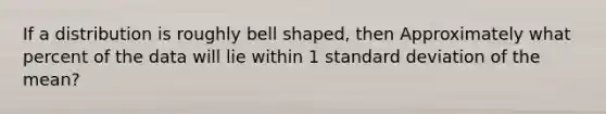 If a distribution is roughly bell shaped, then Approximately what percent of the data will lie within 1 standard deviation of the mean?