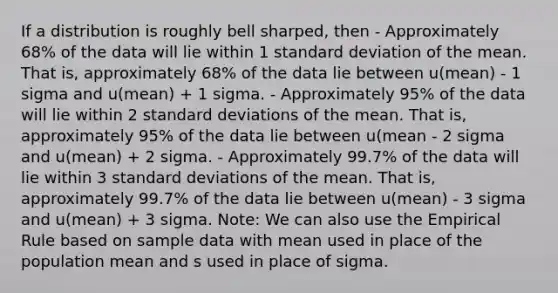 If a distribution is roughly bell sharped, then - Approximately 68% of the data will lie within 1 <a href='https://www.questionai.com/knowledge/kqGUr1Cldy-standard-deviation' class='anchor-knowledge'>standard deviation</a> of the mean. That is, approximately 68% of the data lie between u(mean) - 1 sigma and u(mean) + 1 sigma. - Approximately 95% of the data will lie within 2 standard deviations of the mean. That is, approximately 95% of the data lie between u(mean - 2 sigma and u(mean) + 2 sigma. - Approximately 99.7% of the data will lie within 3 standard deviations of the mean. That is, approximately 99.7% of the data lie between u(mean) - 3 sigma and u(mean) + 3 sigma. Note: We can also use the Empirical Rule based on sample data with mean used in place of the population mean and s used in place of sigma.