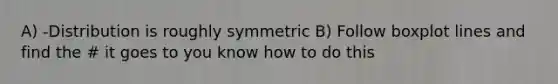 A) -Distribution is roughly symmetric B) Follow boxplot lines and find the # it goes to you know how to do this