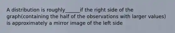 A distribution is roughly______if the right side of the graph(containing the half of the observations with larger values) is approximately a mirror image of the left side