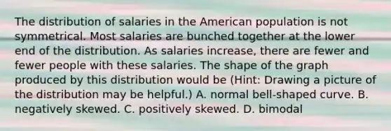 The distribution of salaries in the American population is not symmetrical. Most salaries are bunched together at the lower end of the distribution. As salaries increase, there are fewer and fewer people with these salaries. The shape of the graph produced by this distribution would be (Hint: Drawing a picture of the distribution may be helpful.) A. normal bell-shaped curve. B. negatively skewed. C. positively skewed. D. bimodal