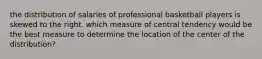 the distribution of salaries of professional basketball players is skewed to the right. which measure of central tendency would be the best measure to determine the location of the center of the distribution?