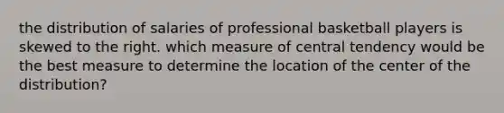 the distribution of salaries of professional basketball players is skewed to the right. which measure of central tendency would be the best measure to determine the location of the center of the distribution?