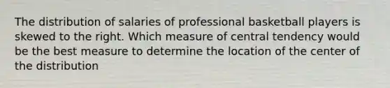 The distribution of salaries of professional basketball players is skewed to the right. Which measure of central tendency would be the best measure to determine the location of the center of the distribution