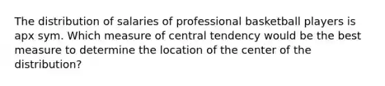 The distribution of salaries of professional basketball players is apx sym. Which measure of central tendency would be the best measure to determine the location of the center of the distribution?