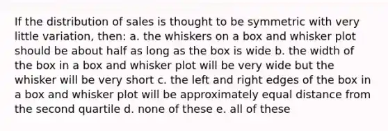 If the distribution of sales is thought to be symmetric with very little variation, then: a. the whiskers on a box and whisker plot should be about half as long as the box is wide b. the width of the box in a box and whisker plot will be very wide but the whisker will be very short c. the left and right edges of the box in a box and whisker plot will be approximately equal distance from the second quartile d. none of these e. all of these