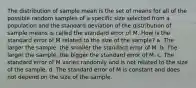 The distribution of sample mean is the set of means for all of the possible random samples of a specific size selected from a population and the standard deviation of the distribution of sample means is called the standard error of M. How is the standard error of M related to the size of the sample? a. The larger the sample, the smaller the standard error of M. b. The larger the sample, the bigger the standard error of M. c. The standard error of M varies randomly and is not related to the size of the sample. d. The standard error of M is constant and does not depend on the size of the sample.