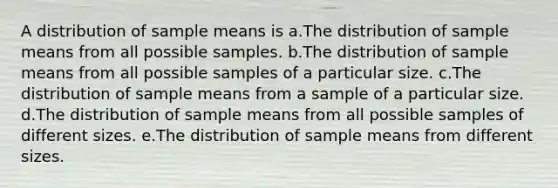 A distribution of sample means is a.The distribution of sample means from all possible samples. b.The distribution of sample means from all possible samples of a particular size. c.The distribution of sample means from a sample of a particular size. d.The distribution of sample means from all possible samples of different sizes. e.The distribution of sample means from different sizes.