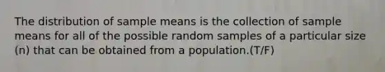 The distribution of sample means is the collection of sample means for all of the possible random samples of a particular size (n) that can be obtained from a population.(T/F)