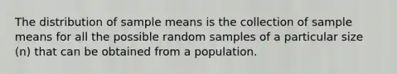 The distribution of sample means is the collection of sample means for all the possible random samples of a particular size (n) that can be obtained from a population.