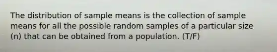 The distribution of sample means is the collection of sample means for all the possible random samples of a particular size (n) that can be obtained from a population. (T/F)