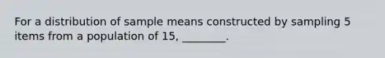 For a distribution of sample means constructed by sampling 5 items from a population of 15, ________.