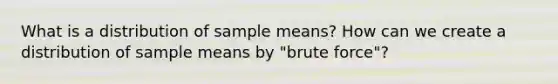 What is a distribution of sample means? How can we create a distribution of sample means by "brute force"?