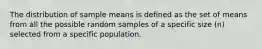 The distribution of sample means is defined as the set of means from all the possible random samples of a specific size (n) selected from a specific population.