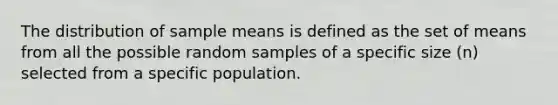 The distribution of sample means is defined as the set of means from all the possible random samples of a specific size (n) selected from a specific population.