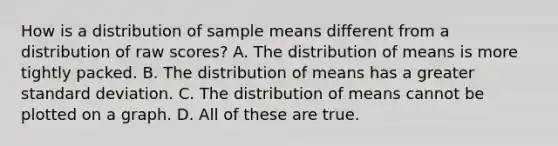 How is a distribution of sample means different from a distribution of raw scores? A. The distribution of means is more tightly packed. B. The distribution of means has a greater standard deviation. C. The distribution of means cannot be plotted on a graph. D. All of these are true.