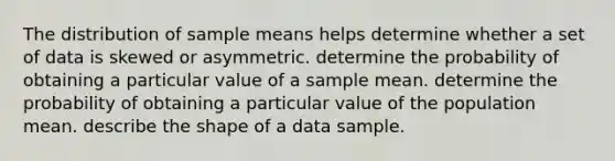 The distribution of sample means helps determine whether a set of data is skewed or asymmetric. determine the probability of obtaining a particular value of a sample mean. determine the probability of obtaining a particular value of the population mean. describe the shape of a data sample.