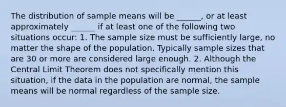 The distribution of sample means will be ______, or at least approximately ______ if at least one of the following two situations occur: 1. The sample size must be sufficiently large, no matter the shape of the population. Typically sample sizes that are 30 or more are considered large enough. 2. Although the Central Limit Theorem does not specifically mention this situation, if the data in the population are normal, the sample means will be normal regardless of the sample size.