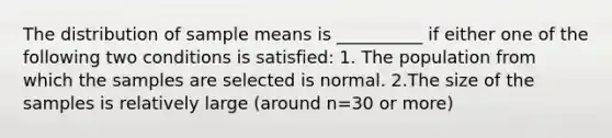 The distribution of sample means is __________ if either one of the following two conditions is satisfied: 1. The population from which the samples are selected is normal. 2.The size of the samples is relatively large (around n=30 or more)