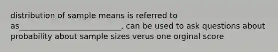 distribution of sample means is referred to as__________________________, can be used to ask questions about probability about sample sizes verus one orginal score