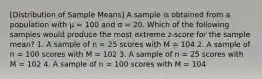 [Distribution of Sample Means] A sample is obtained from a population with μ = 100 and σ = 20. Which of the following samples would produce the most extreme z-score for the sample mean? 1. A sample of n = 25 scores with M = 104 2. A sample of n = 100 scores with M = 102 3. A sample of n = 25 scores with M = 102 4. A sample of n = 100 scores with M = 104