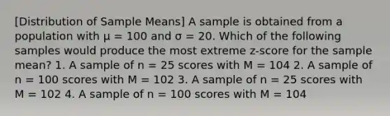 [Distribution of Sample Means] A sample is obtained from a population with μ = 100 and σ = 20. Which of the following samples would produce the most extreme z-score for the sample mean? 1. A sample of n = 25 scores with M = 104 2. A sample of n = 100 scores with M = 102 3. A sample of n = 25 scores with M = 102 4. A sample of n = 100 scores with M = 104