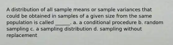 A distribution of all sample means or sample variances that could be obtained in samples of a given size from the same population is called ______. a. a conditional procedure b. random sampling c. a sampling distribution d. sampling without replacement