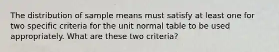 The distribution of sample means must satisfy at least one for two specific criteria for the unit normal table to be used appropriately. What are these two criteria?