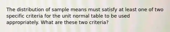 The distribution of sample means must satisfy at least one of two specific criteria for the unit normal table to be used appropriately. What are these two criteria?