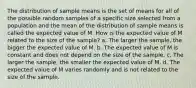 The distribution of sample means is the set of means for all of the possible random samples of a specific size selected from a population and the mean of the distribution of sample means is called the expected value of M. How is the expected value of M related to the size of the sample? a. The larger the sample, the bigger the expected value of M. b. The expected value of M is constant and does not depend on the size of the sample. c. The larger the sample, the smaller the expected value of M. d. The expected value of M varies randomly and is not related to the size of the sample.