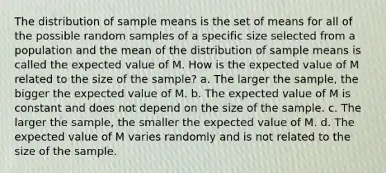 The distribution of sample means is the set of means for all of the possible random samples of a specific size selected from a population and the mean of the distribution of sample means is called the expected value of M. How is the expected value of M related to the size of the sample? a. The larger the sample, the bigger the expected value of M. b. The expected value of M is constant and does not depend on the size of the sample. c. The larger the sample, the smaller the expected value of M. d. The expected value of M varies randomly and is not related to the size of the sample.