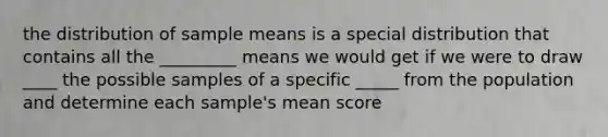 the distribution of sample means is a special distribution that contains all the _________ means we would get if we were to draw ____ the possible samples of a specific _____ from the population and determine each sample's mean score