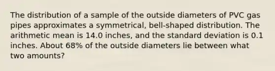 The distribution of a sample of the outside diameters of PVC gas pipes approximates a symmetrical, bell-shaped distribution. The arithmetic mean is 14.0 inches, and the standard deviation is 0.1 inches. About 68% of the outside diameters lie between what two amounts?