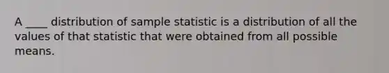 A ____ distribution of sample statistic is a distribution of all the values of that statistic that were obtained from all possible means.