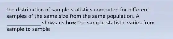 the distribution of sample statistics computed for different samples of the same size from the same population. A ______________ shows us how the sample statistic varies from sample to sample