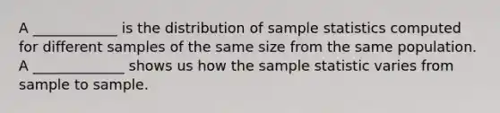 A ____________ is the distribution of sample statistics computed for different samples of the same size from the same population. A _____________ shows us how the sample statistic varies from sample to sample.