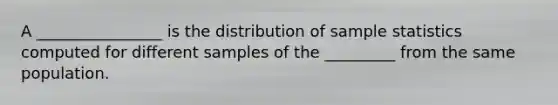 A ________________ is the distribution of sample statistics computed for different samples of the _________ from the same population.