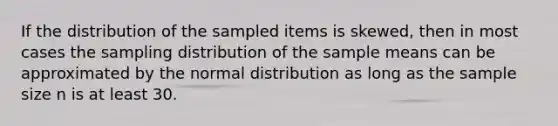 If the distribution of the sampled items is skewed, then in most cases the sampling distribution of the sample means can be approximated by the normal distribution as long as the sample size n is at least 30.