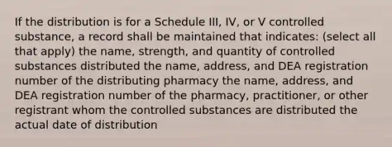 If the distribution is for a Schedule III, IV, or V controlled substance, a record shall be maintained that indicates: (select all that apply) the name, strength, and quantity of controlled substances distributed the name, address, and DEA registration number of the distributing pharmacy the name, address, and DEA registration number of the pharmacy, practitioner, or other registrant whom the controlled substances are distributed the actual date of distribution