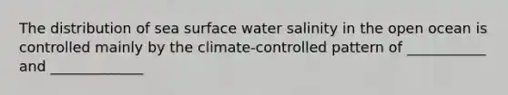 The distribution of sea surface water salinity in the open ocean is controlled mainly by the climate-controlled pattern of ___________ and _____________