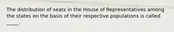 The distribution of seats in the House of Representatives among the states on the basis of their respective populations is called _____.