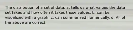 The distribution of a set of data. a. tells us what values the data set takes and how often it takes those values. b. can be visualized with a graph. c. can summarized numerically. d. All of the above are correct.